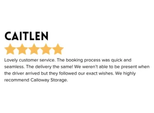 Portable Storage 5 star Google Review " Lovely customer service. The booking process was quick and seamless. The delivery the same! We weren't able to be present when the driver arrvived but they followed our exact wishes. We highly recommend Calloway Storage."