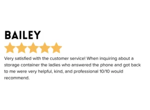 Self Storage 5 star Google Review " Very satisfied with the customer service! When inquiring about a storage container the ladies who answered the phone and got back to me were very helpful, kind, and professional. 10/10 would recommend. "