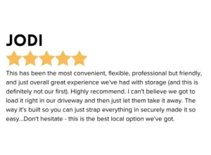 Portable Storage 5 star Google Review " This has been the most convenient, flexible, professional but friendly, and just overall great experience we've had with storage (and this is definitely not our first). Highly recommend. I can't believe we got to load it right in our driveway and then just let them take it away. The way it's built so you can just strap everything in securely made it so easy... Don't hesitate - this is the best local option we've got. "